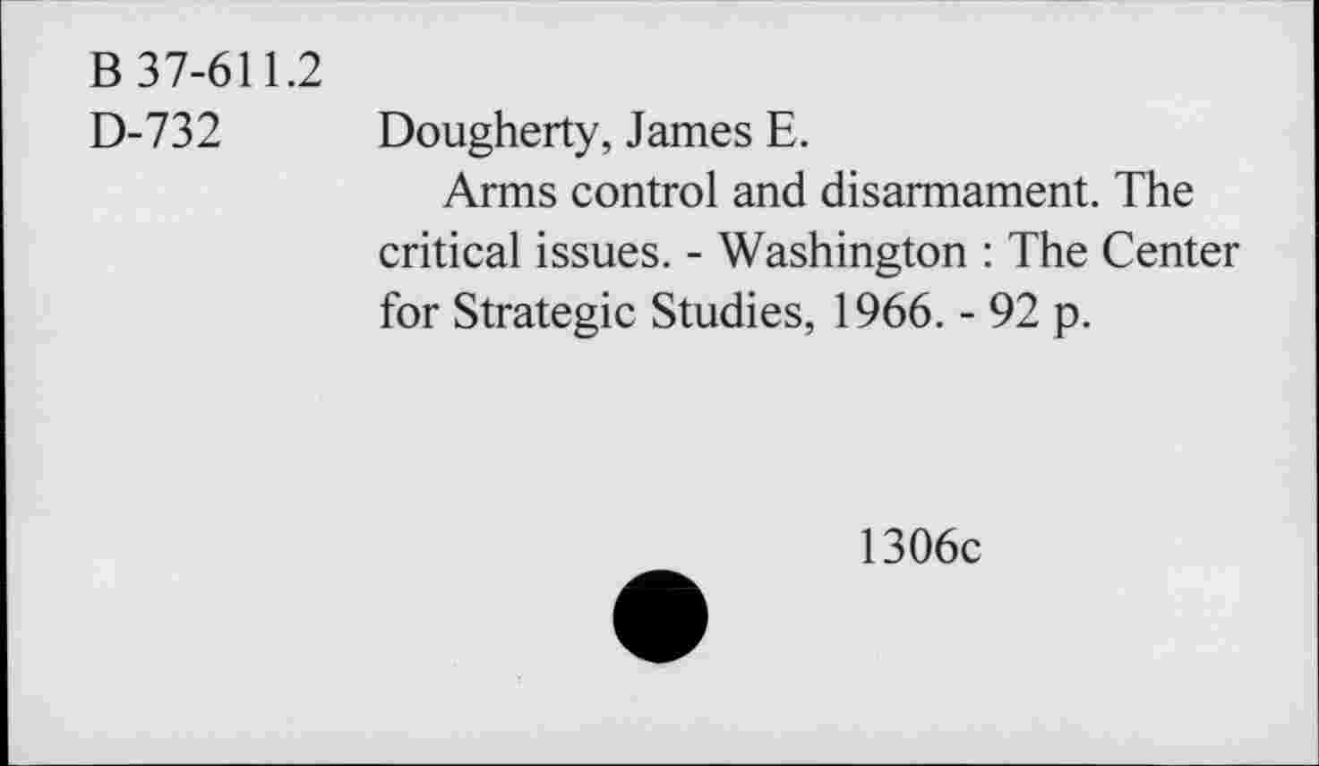 ﻿B 37-611.2
D-732
Dougherty, James E.
Arms control and disarmament. The critical issues. - Washington : The Center for Strategic Studies, 1966. - 92 p.
1306c